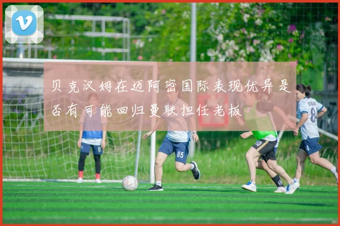 贝克汉姆在迈阿密国际表现优异是否有可能回归曼联担任老板