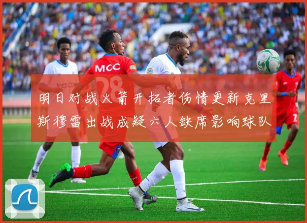 明日对战火箭开拓者伤情更新克里斯穆雷出战成疑六人缺席影响球队实力