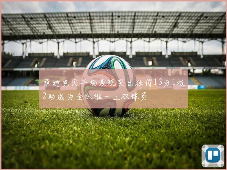 萨迪克贝半场表现突出独得13分1板2助成为全队唯一上双球员