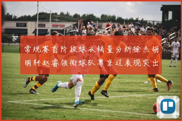 常规赛首阶段球衣销量分析徐杰胡明轩赵睿领衔球队粤京辽表现突出